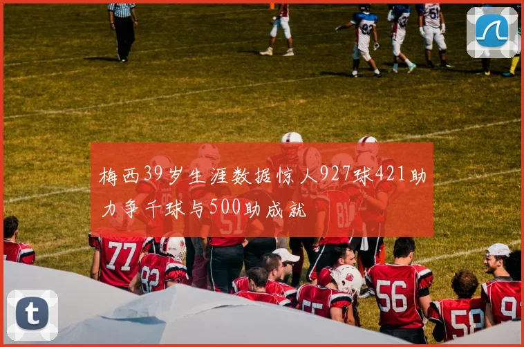 梅西39岁生涯数据惊人927球421助力争千球与500助成就